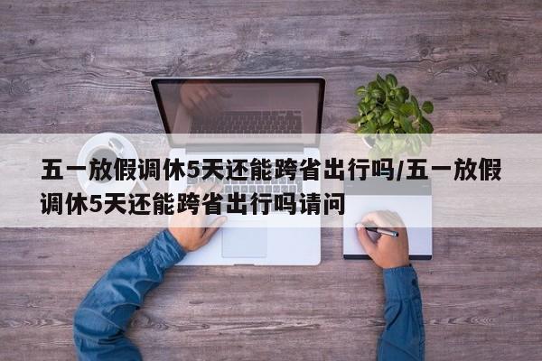 五一放假调休5天还能跨省出行吗/五一放假调休5天还能跨省出行吗请问