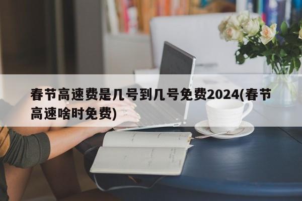 春节高速费是几号到几号免费2024(春节高速啥时免费)