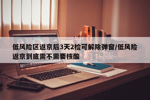 低风险区返京后3天2检可解除弹窗/低风险返京到底需不需要核酸