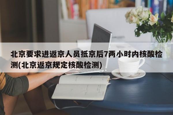 北京要求进返京人员抵京后7两小时内核酸检测(北京返京规定核酸检测)