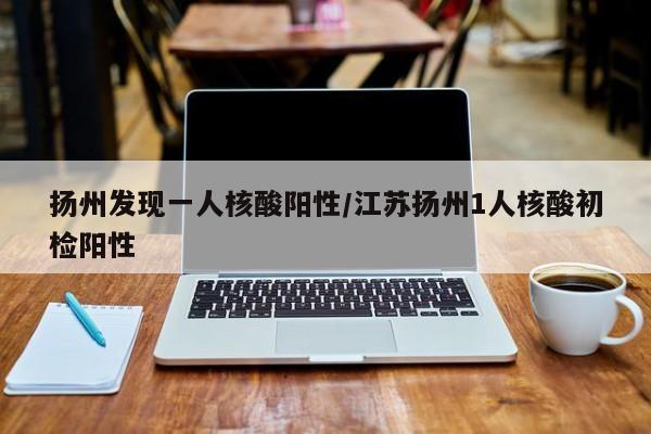 扬州发现一人核酸阳性/江苏扬州1人核酸初检阳性
