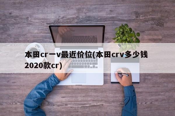 本田cr一v最近价位(本田crv多少钱 2020款cr)