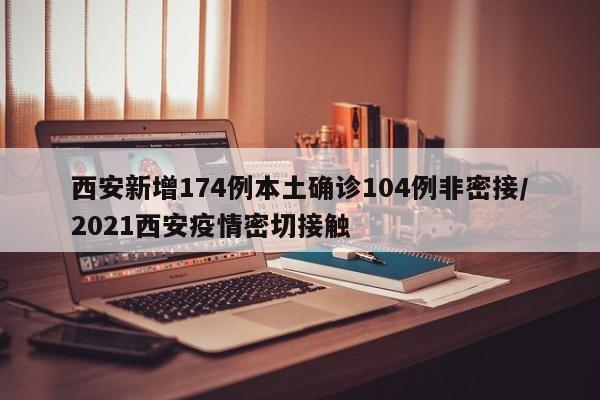 西安新增174例本土确诊104例非密接/2021西安疫情密切接触
