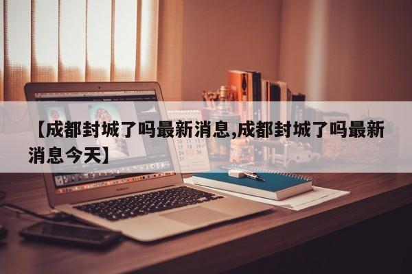 【成都封城了吗最新消息,成都封城了吗最新消息今天】