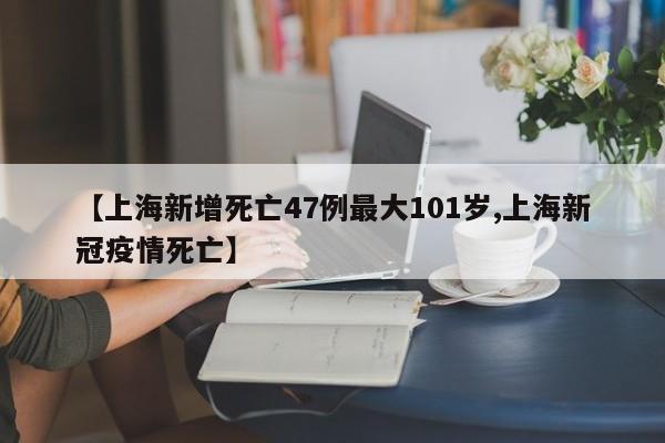 【上海新增死亡47例最大101岁,上海新冠疫情死亡】