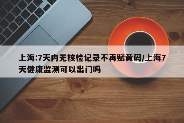 上海:7天内无核检记录不再赋黄码/上海7天健康监测可以出门吗