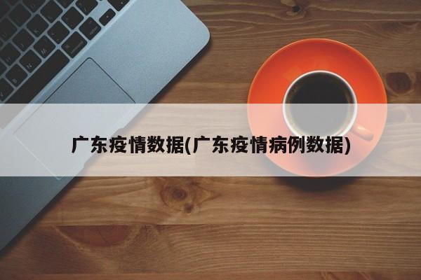 广东疫情数据(广东疫情病例数据)