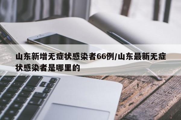 山东新增无症状感染者66例/山东最新无症状感染者是哪里的
