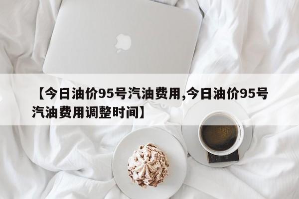 【今日油价95号汽油费用,今日油价95号汽油费用调整时间】