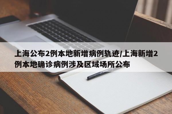 上海公布2例本地新增病例轨迹/上海新增2例本地确诊病例涉及区域场所公布