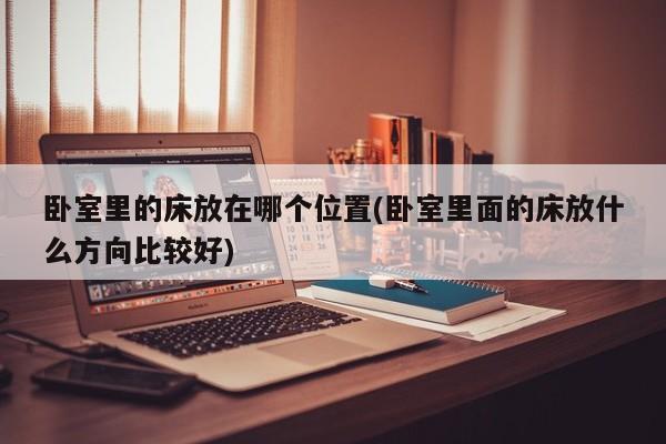 卧室里的床放在哪个位置(卧室里面的床放什么方向比较好)