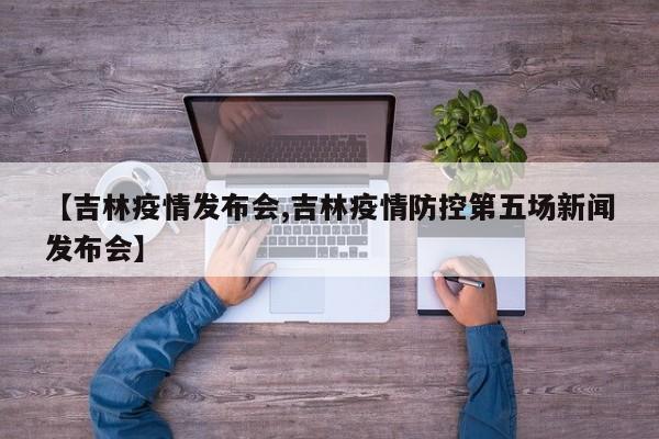 【吉林疫情发布会,吉林疫情防控第五场新闻发布会】