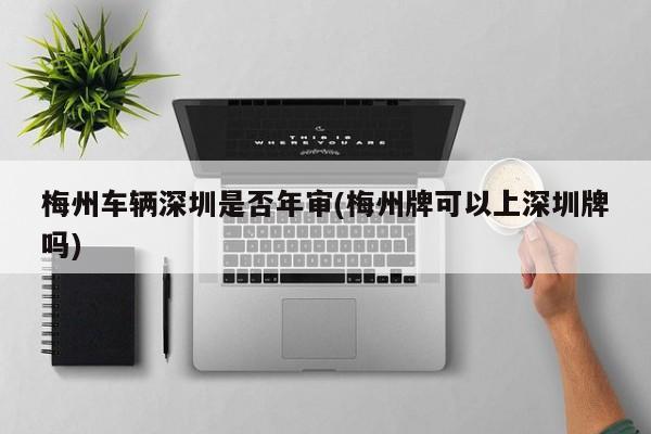 梅州车辆深圳是否年审(梅州牌可以上深圳牌吗)