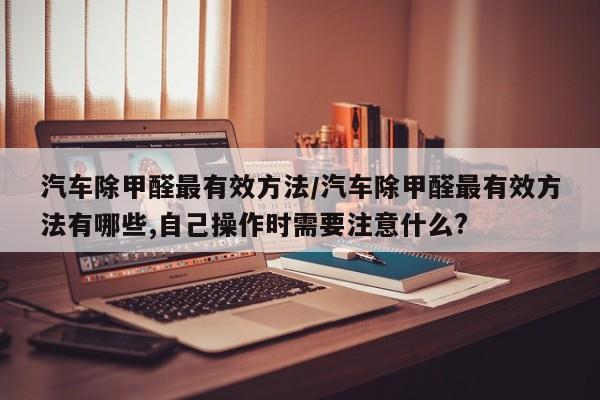 汽车除甲醛最有效方法/汽车除甲醛最有效方法有哪些,自己操作时需要注意什么?
