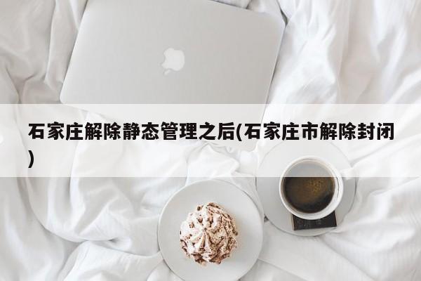 石家庄解除静态管理之后(石家庄市解除封闭)