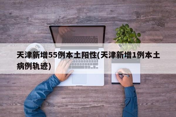 天津新增55例本土阳性(天津新增1例本土病例轨迹)