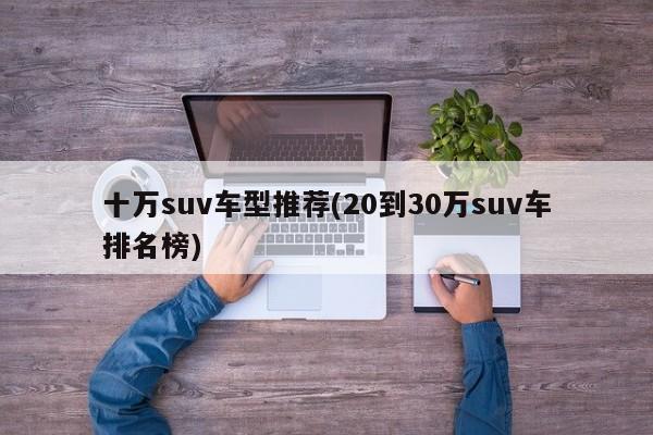 十万suv车型推荐(20到30万suv车排名榜)