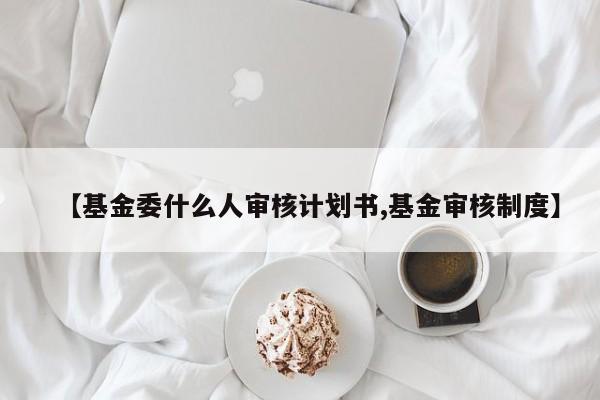 【基金委什么人审核计划书,基金审核制度】