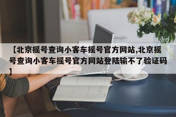 【北京摇号查询小客车摇号官方网站,北京摇号查询小客车摇号官方网站登陆输不了验证码】