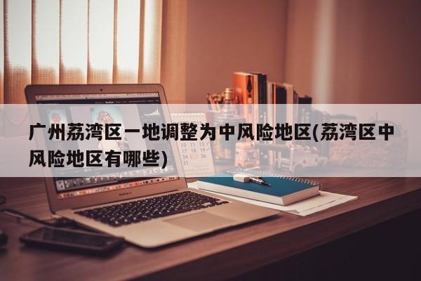 广州荔湾区一地调整为中风险地区(荔湾区中风险地区有哪些)