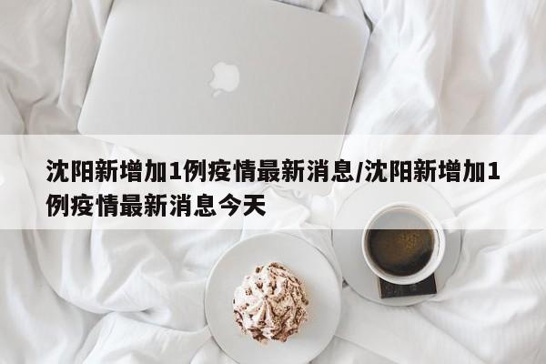 沈阳新增加1例疫情最新消息/沈阳新增加1例疫情最新消息今天