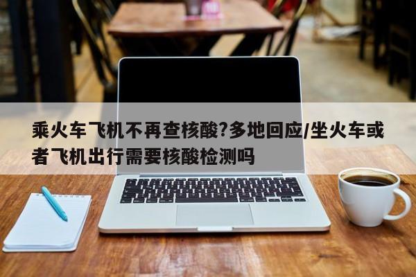 乘火车飞机不再查核酸?多地回应/坐火车或者飞机出行需要核酸检测吗