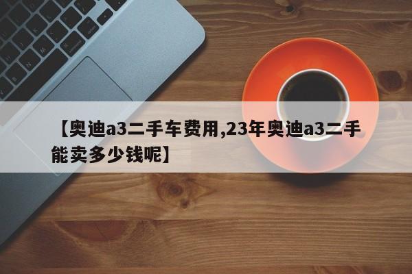 【奥迪a3二手车费用,23年奥迪a3二手能卖多少钱呢】