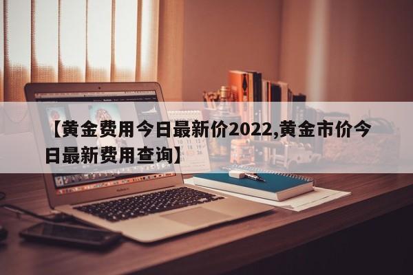 【黄金费用今日最新价2022,黄金市价今日最新费用查询】