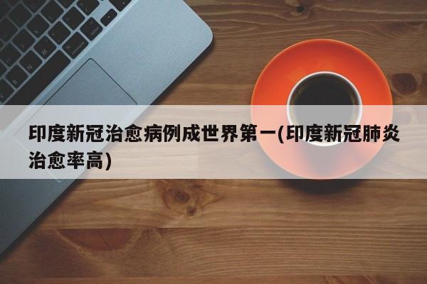 印度新冠治愈病例成世界第一(印度新冠肺炎治愈率高)