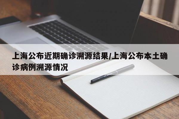 上海公布近期确诊溯源结果/上海公布本土确诊病例溯源情况