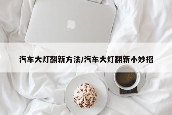 汽车大灯翻新方法/汽车大灯翻新小妙招