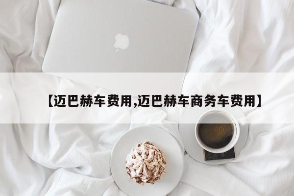 【迈巴赫车费用,迈巴赫车商务车费用】