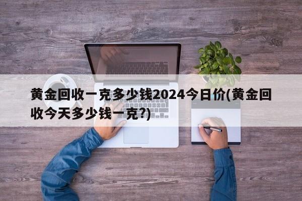 黄金回收一克多少钱2024今日价(黄金回收今天多少钱一克?)