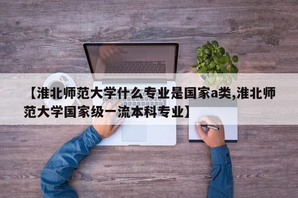 【淮北师范大学什么专业是国家a类,淮北师范大学国家级一流本科专业】