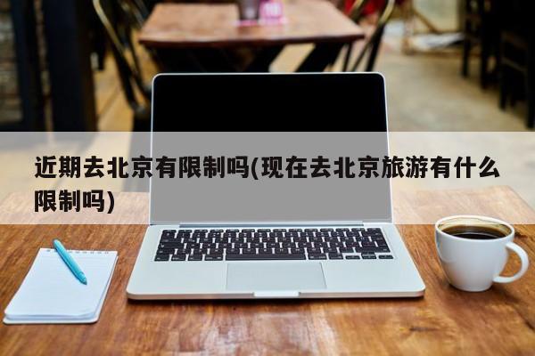 近期去北京有限制吗(现在去北京旅游有什么限制吗)