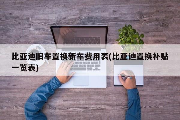 比亚迪旧车置换新车费用表(比亚迪置换补贴一览表)