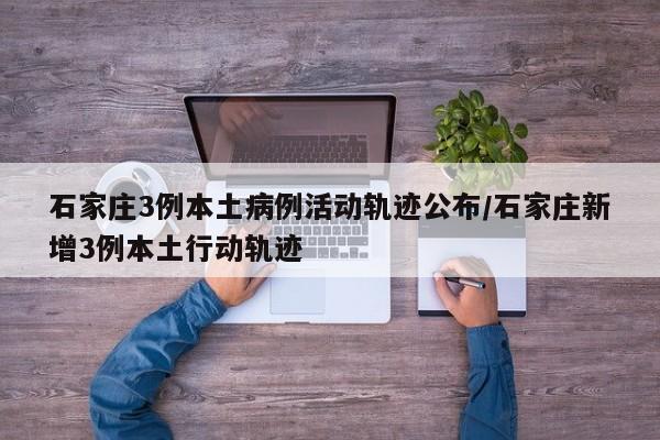 石家庄3例本土病例活动轨迹公布/石家庄新增3例本土行动轨迹