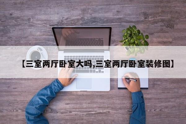 【三室两厅卧室大吗,三室两厅卧室装修图】