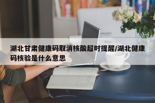 湖北甘肃健康码取消核酸超时提醒/湖北健康码核验是什么意思