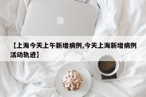 【上海今天上午新增病例,今天上海新增病例活动轨迹】