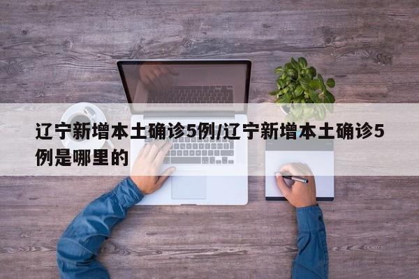 辽宁新增本土确诊5例/辽宁新增本土确诊5例是哪里的