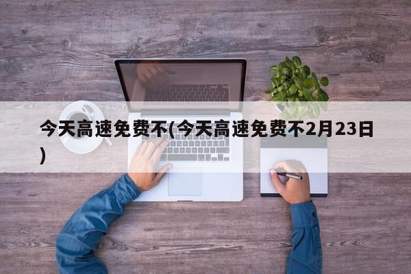 今天高速免费不(今天高速免费不2月23日)
