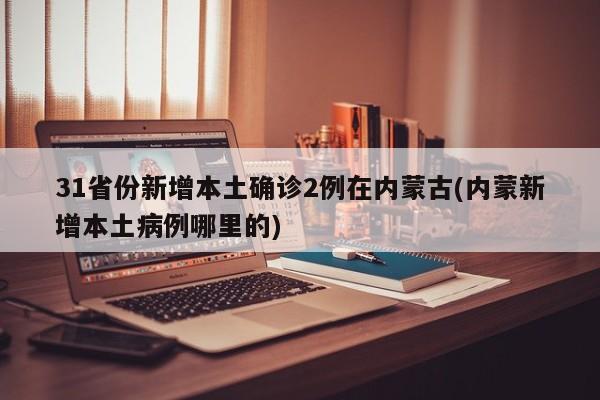 31省份新增本土确诊2例在内蒙古(内蒙新增本土病例哪里的)