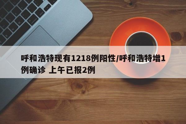呼和浩特现有1218例阳性/呼和浩特增1例确诊 上午已报2例