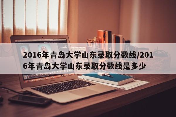 2016年青岛大学山东录取分数线/2016年青岛大学山东录取分数线是多少