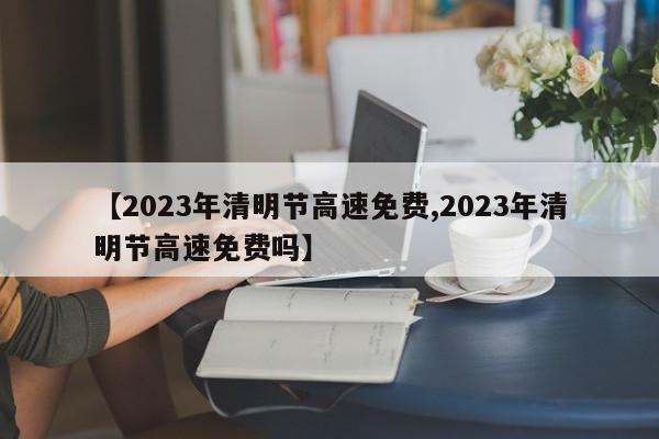 【2023年清明节高速免费,2023年清明节高速免费吗】