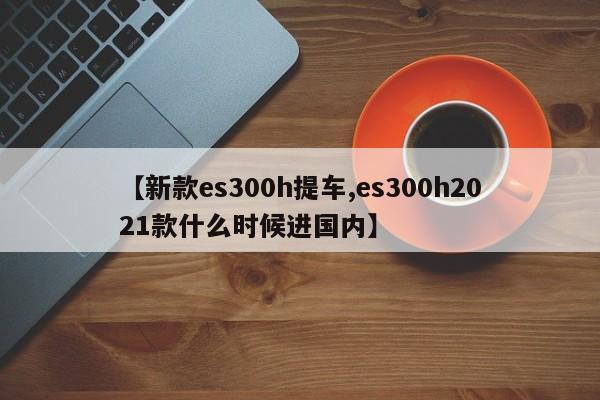 【新款es300h提车,es300h2021款什么时候进国内】