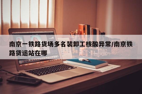南京一铁路货场多名装卸工核酸异常/南京铁路货运站在哪