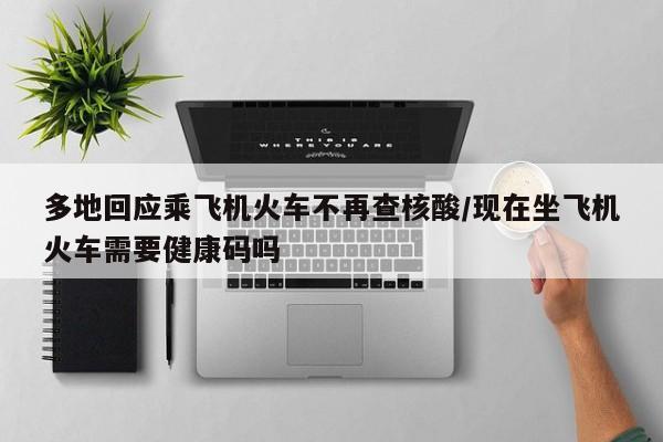 多地回应乘飞机火车不再查核酸/现在坐飞机火车需要健康码吗