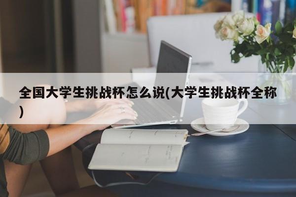 全国大学生挑战杯怎么说(大学生挑战杯全称)
